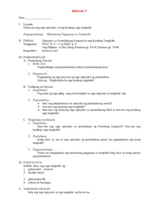 HEKASI V
Date: _________________
I. Layunin
Naiisa-isa ang mga opisyales at ang kanilang mga tungkulin
Pagpapahalaga: Makataong Pagganap sa Tungkulin
II. PAKSA: Opisyales sa Pamahalaang Espanyol at ang Kanilang Tungkulin
Sanggunian: PELC II. C. 1.1 p.9,BEC p. 8
Ang Pilipinas sa Iba’t ibang Panahon pp. 93-95 ,Pamana pp. 74-80
Kagamitan: larawan, tsart
III. PAMAMARAAN:
A. Panimulang Gawain:
1. Balik-Aral:
Paghambingin ang pamahalaang sentral at pamahalaang local
2. Pagganyak:
Pagpapakita ng mga larawan ng mga opisyales ng pamahalaan.
Itanong: Magkakaiba ba ang kanilang tungkulin?
B. Panlinang na Gawain:
1. Paglalahad:
Pag-uulat ng mga piling mag-aaral tungkol sa mga opisyales at tungkulin nila.
2. Pagtatalakay:
 Sino ang pinakamataas na opisyales ng pamahalaang sentral?
 Anu-ano ang kanyang mga tungkulin?
 Sino-sino ang kanyang mga opisyales sa pamahalaang lokal at anu-ano ang kanilang
mga tungkulin?
C. Pangwakas na Gawain:
1. Paglalahat:
Sino-sino ang mga opisyales sa pamahalaan ng Panahong Espanyol? Anu-ano ang
kanilang mga tungkulin?
2. Paglalapat:
Kung ikaw ay isa sa mga opisyales ng pamahalaan, paano mo gagampanan ang iyong
tungkulin?
3. Pagpapahalaga:
Paano mo maipapakita ang makataong pagganap sa tungkulin kung ikaw ay isang opisyal
ng pamahalaan?
IV. PAGTATAYA::
Sabihin ninyo ang mga tungkulin ng:
1. gobernador – heneral
2. alcalde mayor
3. gobernadorcillo
4. cabeza de barangay.
V. TAKDANG-ARALIN:
Itala ang mga opisyales at ang tungkulin ng bawat isa.
 
