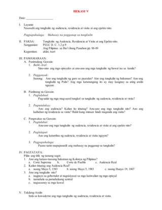 HEKASI V
Date: _________________
I. Layunin
Nasasabi ang tungkulin ng audiencia, residencia at visita at ang epekto nito.
Pagpapahalaga: Mahusay na pagganap sa tungkulin
II. PAKSA: Tungkulin ng Audencia, Residencia at Visita at ang Epekto nito.
Sanggunian: PELC II. C. 1.2 p.9
Ang Pilipinas sa Iba’t ibang Panahon pp. 88-89
Kagamitan: aklat, tsart
III. PAMAMARAAN:
A. Panimulang Gawain:
1. Balik-Aral:
Sino-sino ang mga opisyales at anu-ano ang mga tungkulin ng bawat isa sa kanila?
2. Pagganyak:
Itanong: Ano ang tungkulin ng guro sa paaralan? Ano ang tungkulin ng hukuman? Ano ang
tungkulin ng Pulis? Ang mga katanungang ito ay may kaugnay sa ating aralin
ngayun.
B. Panlinang na Gawain:
1. Paglalahad:
Pag-uulat ng mga mag-aaral tungkol sa tungkulin ng audencia, residencia at visita?
2. Pagtatalakay:
Ano ang audencia? Kalian ito itinatag? Anu-ano ang mga tungkulin nito? Ano ang
kaibahan ng residencia sa visita? Bakit kung minsan hindi maganda ang visita?
C. Pangwakas na Gawain:
1. Paglalahat:
Anu-ano ang mga tungkulin ng audencia, residencia at visita at ang epekto nito?
2. Paglalapat:
Ano ang katumbas ng audencia, residencia at visita ngayon?
3. Pagpapahalaga:
Paano natin mapapanatili ang mahusay na pagganap sa tungkulin?
IV. PAGTATAYA:
Piliin ang titik ng tamang sagot.
1. Ano ang kataas-taasang hukuman ng Kolonya ng Pilipinas?
a. Corte Suprema b. Corte de Pueblo c. Audencia Real
2. Kailan itinatag ang Audencia Real?
a. noong Mayo 5, 1583 b. noong Mayo 5, 1983 c. noong Hunyo 19, 1807
3. Ano ang tungkulin nito?
a. nagpayo sa goberndor at nagsisiyasat sa mga katiwalian ng mga opisyal
b. namahala sa pamahalaang sentral
c. nagsasanay sa mga kawal
V. Takdang-Aralin
Itala sa kuwaderno ang mga tungkulin ng audencia, residencia at visita.
 