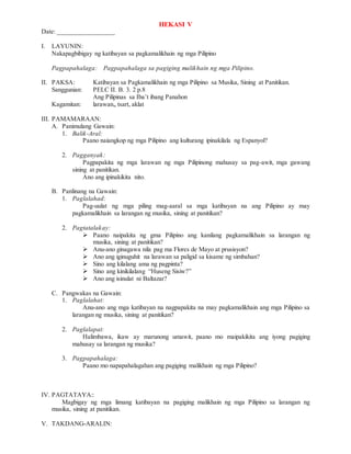 HEKASI V
Date: _________________
I. LAYUNIN:
Nakapagbibigay ng katibayan sa pagkamalikhain ng mga Pilipino
Pagpapahalaga: Pagpapahalaga sa pagiging malikhain ng mga Pilipino.
II. PAKSA: Katibayan sa Pagkamalikhain ng mga Pilipino sa Musika, Sining at Panitikan.
Sanggunian: PELC II. B. 3. 2 p.8
Ang Pilipinas sa Iba’t ibang Panahon
Kagamitan: larawan,, tsart, aklat
III. PAMAMARAAN:
A. Panimulang Gawain:
1. Balik-Aral:
Paano naiangkop ng mga Pilipino ang kulturang ipinakilala ng Espanyol?
2. Pagganyak:
Pagpapakita ng mga larawan ng mga Pilipinong mahusay sa pag-awit, mga gawang
sining at panitikan.
Ano ang ipinakikita nito.
B. Panlinang na Gawain:
1. Paglalahad:
Pag-uulat ng mga piling mag-aaral sa mga katibayan na ang Pilipino ay may
pagkamalikhain sa larangan ng musika, sining at panitikan?
2. Pagtatalakay:
 Paano naipakita ng gma Pilipino ang kanilang pagkamalikhain sa larangan ng
musika, sining at panitikan?
 Anu-ano ginagawa nila pag ma Flores de Mayo at prusisyon?
 Ano ang iginuguhit na larawan sa paligid sa kisame ng simbahan?
 Sino ang kilalang ama ng pagpinta?
 Sino ang kinikilalang “Huseng Sisiw?”
 Ano ang isinulat ni Baltazar?
C. Pangwakas na Gawain:
1. Paglalahat:
Anu-ano ang mga katibayan na nagpapakita na may pagkamalikhain ang mga Pilipino sa
larangan ng musika, sining at panitikan?
2. Paglalapat:
Halimbawa, ikaw ay marunong umawit, paano mo maipakikita ang iyong pagiging
mahusay sa larangan ng musika?
3. Pagpapahalaga:
Paano mo napapahalagahan ang pagiging malikhain ng mga Pilipino?
IV. PAGTATAYA::
Magbigay ng mga limang katibayan na pagiging malikhain ng mga Pilipino sa larangan ng
musika, sining at panitikan.
V. TAKDANG-ARALIN:
 