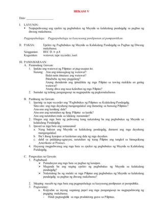 HEKASI V
Date: _________________
I. LAYUNIN:
 Naipapaliwanag ang epekto ng pagbubukas ng Maynila sa kalakalang pandaigdig sa pagbuo ng
diwang makabansa.
Pagpapahalaga: Pagpapahalaga sa kaayusang panlipunan at pampanitikan.
II. PAKSA: Epekto ng Pagbubukas ng Maynila sa Kalakalang Pandaigdig sa Pagbuo ng Diwang
makabansa.
Sanggunian: BEC D. 6 p.8
Kagamitan: watawat, tape recorder, tsart
III. PAMAMARAAN:
A. Panimulang Gawain:
1. Ipakita ang watawat ng Pilipinas at pag-usapan ito.
Itanong: Ano ang isinasagisag ng watawat?
Bakit natin itinataas ang watawat?
Ibinababa ng may paggalang?
Anong damdamin ang ipinakikita ng mga Pilipino sa tuwing makikita an gating
watawat?
Anong diwa ang nasa kalooban ng mga Pilipino?
2. Sumulat ng tatlong pangungusap na nagpapakita ng pagkamakabansa.
B. Panlinang na Gawain:
1. Iparinig sa tape recorder ang “Pagbubukas ng Pilipinas sa Kalakalang Pandaigdig.
Sino-sino ang mga dayuhang mangangalakal ang dumating sa bansang Pilipinas?
Anu-ano ang kanilang dala?
Anu-ano ang natutuhan ng ilang Pilipino sa kanila?
Ano ang natutuhan mula sa kilalang manunulat?
2. Hingan ang mga bata ng paliwanag kung nakatulong ba ang pagbubukas ng Maynila sa
kalakalang Pandaigdig.
3. Ipasuri sa mga bata ang sumusunod:
a. Nang buksan ang Maynila sa kalakalang pandaigdig, dumami ang mga dayuhang
mangangalakal.
b. Iba’t ibang kaisipan at kaalaman ang dala ng mga dayuhan.
c. dahil sa pakikipag-ugnayan, natutuhan ng isang Pilipino ang tungkol sa himagsikang
Amerikano at Pranses.
4. Hayaang magpaliwanag ang mga bata sa epekto ng pagbubukas ng Maynila sa Kalakalang
Pandaigdig.
C. Pangwakas na Gawain:
1. Pagbubuod:
 Patnubayan ang mga bata sa pagbuo ng kaisipan.
 Maganda ba ang naging epekto ng pagbubukas ng Maynila sa kalakalang
pandaigdig?
 Nakatulong ba ng malaki sa mga Pilipino ang pagbubukas ng Maynila sa kalakalang
pandaigdig sa pagbuo ng diwang makabansa?
2. Sikaping masabi ng mga bata ang pagpapahalaga sa kaayusang panlipunan at pampulitika.
3. Pagsasanay:
a. Kopyahin sa inyong sagutang papel ang mga pangungusap na nagpapahiwatig ng
pagiging makabansa.
- Hindi pagtangkilik sa mga produktong gawa sa Pilipinas.
 