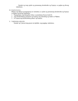 Sumulat ng isang epekto ng pamunuang demokratiko ng Espanya sa pagbuo ng diwang
makabansa.
IV. PAGTATAYA::
Bilugan ang bilang ng pangungusap na tumutukoy sa epekto ng pamunuang demoktratiko ng Espanya
sa pagbuo ng diwang makabansa.
1. Nagtagumpay ang himagsikan laban sa pamahalaan Reyna Isabel II.
2. Ang demokratikong pamunuan ng Espanya ang nakatulong ng malaki sa Pilipinas.
3. Si Legaspi ang demokratikong pinuno ng Espanya.
V. TAKDANG-ARALIN:
Sumulat ng 5 paraan kung paano mo ipakikita ang pagiging makabansa.
 