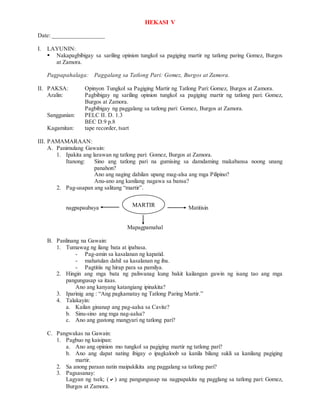 HEKASI V
Date: _________________
I. LAYUNIN:
 Nakapagbibigay sa sariling opinion tungkol sa pagiging martir ng tatlong paring Gomez, Burgos
at Zamora.
Pagpapahalaga: Paggalang sa Tatlong Pari: Gomez, Burgos at Zamora.
II. PAKSA: Opinyon Tungkol sa Pagiging Martir ng Tatlong Pari: Gomez, Burgos at Zamora.
Aralin: Pagbibigay ng sariling opinion tungkol sa pagiging martir ng tatlong pari: Gomez,
Burgos at Zamora.
Pagbibigay ng paggalang sa tatlong pari: Gomez, Burgos at Zamora.
Sanggunian: PELC II. D. 1.3
BEC D.9 p.8
Kagamitan: tape recorder, tsart
III. PAMAMARAAN:
A. Panimulang Gawain:
1. Ipakita ang larawan ng tatlong pari: Gomez, Burgos at Zamora.
Itanong: Sino ang tatlong pari na gumising sa damdaming makabansa noong unang
panahon?
Ano ang naging dahilan upang mag-alsa ang mga Pilipino?
Anu-ano ang kanilang nagawa sa bansa?
2. Pag-usapan ang salitang “martir”.
nagpapaubaya Matitisin
Mapagpamahal
B. Panlinang na Gawain:
1. Tumawag ng ilang bata at ipabasa.
- Pag-amin sa kasalanan ng kapatid.
- mahatulan dahil sa kasalanan ng iba.
- Pagtitiis ng hirap para sa pamilya.
2. Hingin ang mga bata ng paliwanag kung bakit kailangan gawin ng isang tao ang mga
pangungusap sa itaas.
Ano ang kanyang katangiang ipinakita?
3. Iparinig ang : “Ang pagkamatay ng Tatlong Paring Martir.”
4. Talakayin:
a. Kailan ginanap ang pag-aalsa sa Cavite?
b. Sinu-sino ang mga nag-aalsa?
c. Ano ang gustong mangyari ng tatlong pari?
C. Pangwakas na Gawain:
1. Pagbuo ng kaisipan:
a. Ano ang opinion mo tungkol sa pagiging martir ng tatlong pari?
b. Ano ang dapat nating ibigay o ipagkaloob sa kanila bilang sukli sa kanilang pagiging
martir.
2. Sa anong paraan natin maipakikita ang paggalang sa tatlong pari?
3. Pagsasanay:
Lagyan ng tsek; () ang pangungusap na nagpapakita ng pagglang sa tatlong pari: Gomez,
Burgos at Zamora.
MARTIR
 