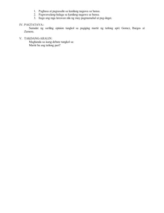 1. Pagbasa at pagsasalin sa kanilang nagawa sa bansa.
2. Pagwawalang-halaga sa kanilang nagawa sa bansa.
3. Itago ang mga larawan nila ng may pagmamahal at pag-iingat.
IV. PAGTATAYA::
Sumulat ng sariling opinion tungkol sa pagiging martir ng tatlong apri: Gomez, Burgos at
Zamora.
V. TAKDANG-ARALIN:
Maghanda sa isang debate tungkol sa:
Martir ba ang tatlong pari?
 