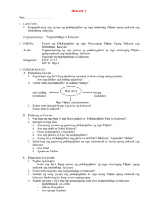 HEKASI V
Date: _________________
I. LAYUNIN:
 Naipapaliwanag ang paraan ng pakikipaglaban ng mga natataning Pilipino upang makamit ang
minimithing kalayaan.
Pagpapahalaga: Pagpapahalaga sa Kalayaan
II. PAKSA: Paraan ng Pakikipaglaban ng mga Natatanging Pilipino Upang Makamit ang
Minimithing Kalayan.
Aralin: Pagpapaliwanag ng mga paraan ng pakikipaglaban ng mga natatanging Pilipino
upang makamit ang minimithing kalayaan.
Pagsasabi ng pagpapahalaga sa kalayaan.
Sanggunian: PELC II D.2
BEC D. 10 p.8
III. PAMAMARAAN:
A. Panimulang Gawain:
1. Pag-usapan ang iba’t ibang dayuhang sumakop sa bansa noong unang panahon.
Ano ang dahilan ng kanilang pagsakop?
2. Anong salita ang maiuugnay sa salitang “malaya”.
may sariling walang
pamahalaan nakikialam
Mga Pilipino ang namumuno
3. Kailan natin ipinagdiriwang ang araw ng kalayaan?
Paano natin ito nakamit?
B. Panlinang na Gawain:
1. Pag-uulat ng mga bata (4 nga bata) tungkol sa “Pakikipaglaban Para sa Kalayaan”.
2. Ipasagot sa mga bata.
a. Anu-anong paraan ang ginawang pakikipaglaban ng mga Pilipino?
b. Ano ang sinabi ni Sultan Kudarat?
c. Paano nakipaglaban si Sanciano?
d. Ano ang ginawa ni Rizal na pakikipaglaban?
e. Anong uri g pakikipaglaban ang ginawa ni del Pilar? Binifacio? Aguinaldo? Mabini?
3. Ipaliwanag ang ginawang pakikipaglaban ng mga sumusunod na bayani upang makamit ang
kalayaan.
a. Jose Rizal
b. Apolinario Mabini
C. Pangwakas na Gawain:
1. Pagbuo ng kaisipan:
Isulat ang iba’t ibang paraan ng pakikipaglaban ng mga natatanging Pilipino upang
makamit ang minimithing kalayaan.
2. Paano natin naipakita ang pagpapahalaga sa kalayaan?
3. Sumulat ng isang paraan ang pakikipaglaban sa mga unang Pilipino upang makamit ang
kalayaan. Ipaliwanag ito kung paano nagtagumpay.
4. Sagutin ng tama o mali ang mga pangungusap kung may pagpapahalaga sa kalayaan.
- paghihimagsik sa Cavite
- utak ng himagsikan
- tuta ng mga dayuhan
MALAYA
 