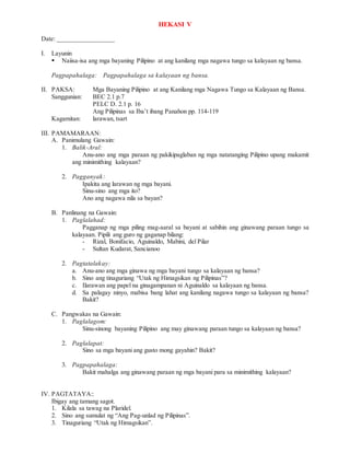 HEKASI V
Date: _________________
I. Layunin
 Naiisa-isa ang mga bayaning Pilipino at ang kanilang mga nagawa tungo sa kalayaan ng bansa.
Pagpapahalaga: Pagpapahalaga sa kalayaan ng bansa.
II. PAKSA: Mga Bayaning Pilipino at ang Kanilang mga Nagawa Tungo sa Kalayaan ng Bansa.
Sanggunian: BEC 2.1 p.7
PELC D. 2.1 p. 16
Ang Pilipinas sa Iba’t ibang Panahon pp. 114-119
Kagamitan: larawan, tsart
III. PAMAMARAAN:
A. Panimulang Gawain:
1. Balik-Aral:
Anu-ano ang mga paraan ng pakikipaglaban ng mga natatanging Pilipino upang makamit
ang minimithing kalayaan?
2. Pagganyak:
Ipakita ang larawan ng mga bayani.
Sinu-sino ang mga ito?
Ano ang nagawa nila sa bayan?
B. Panlinang na Gawain:
1. Paglalahad:
Pagganap ng mga piling mag-aaral sa bayani at sabihin ang ginawang paraan tungo sa
kalayaan. Pipili ang guro ng gaganap bilang:
- Rizal, Bonifacio, Aguinaldo, Mabini, del Pilar
- Sultan Kudarat, Sancianoo
2. Pagtatalakay:
a. Anu-ano ang mga ginawa ng mga bayani tungo sa kalayaan ng bansa?
b. Sino ang tinaguriang “Utak ng Himagsikan ng Pilipinas”?
c. Ilarawan ang papel na ginagampanan ni Aguinaldo sa kalayaan ng bansa.
d. Sa palagay ninyo, mabisa bang lahat ang kanilang nagawa tungo sa kalayaan ng bansa?
Bakit?
C. Pangwakas na Gawain:
1. Paglalagom:
Sinu-sinong bayaning Pilipino ang may ginawang paraan tungo sa kalayaan ng bansa?
2. Paglalapat:
Sino sa mga bayani ang gusto mong gayahin? Bakit?
3. Pagpapahalaga:
Bakit mahalga ang ginawang paraan ng mga bayani para sa minimithing kalayaan?
IV. PAGTATAYA::
Ibigay ang tamang sagot.
1. Kilala sa tawag na Plaridel.
2. Sino ang sumulat ng “Ang Pag-unlad ng Pilipinas”.
3. Tinaguriang “Utak ng Himagsikan”.
 