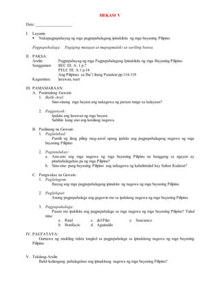 HEKASI V
Date: _________________
I. Layunin
 Nakapagpapahayag ng mga pagpapahalagang ipinakikita ng mga bayaning Pilipino.
Pagpapahalaga: Pagiging matapat at mapagmalaki sa sariling bansa.
II. PAKSA:
Aralin: Pagpapahayag ng mga Pagpapahalagang Ipinakikita ng mga Bayaning Pilipino.
Sanggunian: BEC III. A. 1 p.7
PELC III. A.1 p.14
Ang Pilipinas sa Iba’t ibang Panahon pp.114-119
Kagamitan: larawan, tsart
III. PAMAMARAAN:
A. Panimulang Gawain:
1. Balik-Aral:
Sino-sinong mga bayani ang nakagawa ng paraan tungo sa kalayaan?
2. Pagganyak:
Ipakita ang larawan ng mga bayani.
Sabihin kung ano ang kanilang nagawa.
B. Panlinang na Gawain:
1. Paglalahad:
Pumili ng ilang piling mag-aaral upang ipakita ang pagpapahalagang nagawa ng mga
bayaning Pilipino.
2. Pagtatalakay:
a. Anu-ano ang mga nagawa ng mga bayaning Pilipino na hanggang sa ngayon ay
pinahahalagahan pa ng mga Pilipino?
b. Sinu-sino pang bayaning Pilipino ang nakagawa ng kahalintulad kay Sultan Kudarat?
C. Pangwakas na Gawain:
1. Paglalagom:
Ihayag ang mga pagpapahalagang ipinakita ng nagawa ng mga bayaning Pilipino.
2. Paglalapat:
Anong pagpapahalaga ang gagawin mo sa ipakitang nagawa ng mga bayaning Pilipino.
3. Pagpapahalaga:
Paano mo ipakikita ang pagpapahalaga sa mga nagawa ng mga bayaning Pilipino? Tulad
nina:
a. Rizal c. del Pilar e. Sancianco
b. Bonifacio d. Aguinaldo
IV. PAGTATAYA:
Gumawa ng maikling talata tungkol sa pagpapahalaga sa ipinakitang nagawa ng mga bayaning
Pilipino.
V. Takdang-Aralin
Bakit kailangang pahalagahan ang ipinakitang nagawa ng mga bayaning Pilipino?
 