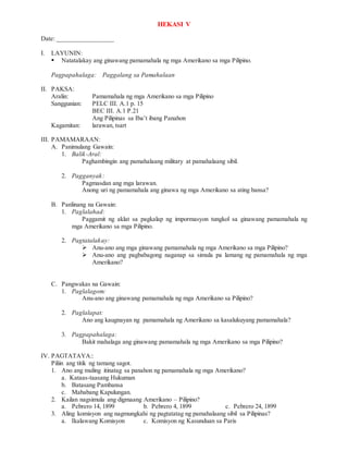 HEKASI V
Date: _________________
I. LAYUNIN:
 Natatalakay ang ginawang pamamahala ng mga Amerikano sa mga Pilipino.
Pagpapahalaga: Paggalang sa Pamahalaan
II. PAKSA:
Aralin: Pamamahala ng mga Amerikano sa mga Pilipino
Sanggunian: PELC III. A.1 p. 15
BEC III. A.1 P.21
Ang Pilipinas sa Iba’t ibang Panahon
Kagamitan: larawan, tsart
III. PAMAMARAAN:
A. Panimulang Gawain:
1. Balik-Aral:
Paghambingin ang pamahalaang military at pamahalaang sibil.
2. Pagganyak:
Pagmasdan ang mga larawan.
Anong uri ng pamamahala ang ginawa ng mga Amerikano sa ating bansa?
B. Panlinang na Gawain:
1. Paglalahad:
Paggamit ng aklat sa pagkalap ng impormasyon tungkol sa ginawang pamamahala ng
mga Amerikano sa mga Pilipino.
2. Pagtatalakay:
 Anu-ano ang mga ginawang pamamahala ng mga Amerikano sa mga Pilipino?
 Anu-ano ang pagbabagong naganap sa simula pa lamang ng pamamahala ng mga
Amerikano?
C. Pangwakas na Gawain:
1. Paglalagom:
Anu-ano ang ginawang pamamahala ng mga Amerikano sa Pilipino?
2. Paglalapat:
Ano ang kaugnayan ng pamamahala ng Amerikano sa kasalukuyang pamamahala?
3. Pagpapahalaga:
Bakit mahalaga ang ginawang pamamahala ng mga Amerikano sa mga Pilipino?
IV. PAGTATAYA::
Piliin ang titik ng tamang sagot.
1. Ano ang muling itinatag sa panahon ng pamamahala ng mga Amerikano?
a. Kataas-taasang Hukuman
b. Batasang Pambansa
c. Mababang Kapulungan.
2. Kailan nagsimula ang digmaang Amerikano – Pilipino?
a. Pebrero 14, 1899 b. Pebrero 4, 1899 c. Pebrero 24, 1899
3. Aling komisyon ang nagmungkahi ng pagtatatag ng pamahalaang sibil sa Pilipinas?
a. Ikalawang Komisyon c. Komisyon ng Kasunduan sa Paris
 