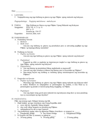 HEKASI V
Date: _________________
I. LAYUNIN:
 Naipapaliwanag ang mga hakbang na ginawa ng mga Pilipino upang makamit ang kalayaan.
Pagpapahalaga: Pagiging makabansa - makabayan
II. PAKSA: Mga Hakbang na Ginawa ng mga Pilipino Upang Makamit ang Kalayaan
Sanggunian: PELC III. A. 2.1 p. 11
BEC p. 21
Pamana pp. 134-137
Kagamitan: larawan, aklat, tsart
III. PAMAMARAAN:
A. Panimulang Gawain:
1. Balitaan
2. Balik-Aral:
Anu-ano ang hakbang na ginawa ng pamahalaan para sa unti-unting paglilipat ng mga
Pilipino ng kapangyarihang mamahala?
B. Panlinang na Gawain:
1. Pagbuo ng hinuha:
Anu-ano ang mga hakbang na ginawa ng mga Pilipino upang makamit ang kalayaan?
2. Paglalahad:
Paggamit ng aklat sa pagkalap ng impormasyon tungkol sa mga hakbang na ginawa ng
mga Pilipino upang makamit ang kalayaan?
3. Pagtatalakay:
 Ano ang itinatag ng pamahalaan bilang paghahanda sa pagsasarili?
 Anu-ano ang mga samahan at kilusan ang itinatag para sa kasarinlan ng Pilipinas?
 Sino-sinong bayani ang kabilang sa tumulong upang maisakatuparan ang kasarinlan ng
Pilipinas?
C. Pangwakas na Gawain:
1. Pagbuo ng kaisipan:
Maraming mga hakbang na ginawa ang mga Pilipino upang makamit ang kalayaan tulad
ni Andres Bonifacio na nakpaglaban sa pamamagitan ng sandata, si Jose Rizal ay sa
pamamagitan ng panulat at marami pang ibang magigiting na Pilipino.
2. Paglalapat:
Ano ang dapat mong gawin para makamit mo ang kalayaan, kung ikaw ay nasa panahong
tayo ay nasasakupan ng mga dayuhan?
IV. PAGTATAYA::
Piliin ang tamang sagot. Bulugan lamang ang titik.
1. Hindi kinilala ng mga Amerikano ang Unang Republika dahil
a. ayaw nila kay Aguinaldo bilang pangulo.
b. may sarili silang hangarin na masakop ang Pilipinas
c. nakapagbayad na sila sa mga Espanyol
2. Ang insidenteng naging mitsa ng digmaang Pilipino-Amerikano ay nangyari sa _____.
a. Pinagbarilan Bridge b. San Juanico Bridge c. Pinaglabanan Bridge
3. Si Gregorio del Pilar ay namatay sa gulang na _____.
a. 24 taong gulang b. 34 taong gulang c. 25 taong gulang
 