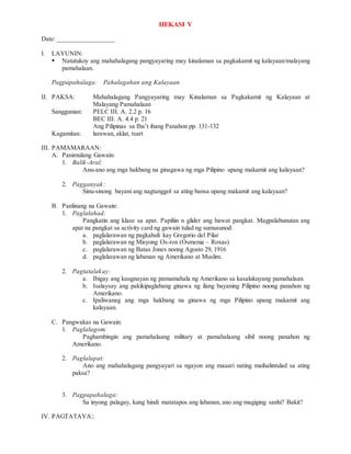 HEKASI V
Date: _________________
I. LAYUNIN:
 Natutukoy ang mahahalagang pangyayaring may kinalaman sa pagkakamit ng kalayaan/malayang
pamahalaan.
Pagpapahalaga: Pahalagahan ang Kalayaan
II. PAKSA: Mahahalagang Pangyayaring may Kinalaman sa Pagkakamit ng Kalayaan at
Malayang Pamahalaan
Sanggunian: PELC III. A. 2.2 p. 16
BEC III. A. 4.4 p. 21
Ang Pilipinas sa Iba’t ibang Panahon pp. 131-132
Kagamitan: larawan, aklat, tsart
III. PAMAMARAAN:
A. Panimulang Gawain:
1. Balik-Aral:
Anu-ano ang mga hakbang na ginagawa ng mga Pilipino upang makamit ang kalayaan?
2. Pagganyak:
Sinu-sinong bayani ang nagtanggol sa ating bansa upang makamit ang kalayaan?
B. Panlinang na Gawain:
1. Paglalahad:
Pangkatin ang klase sa apat. Papiliin n glider ang bawat pangkat. Magpalabunutan ang
apat na pangkat sa activity card ng gawain tulad ng sumusunod:
a. paglalarawan ng pagkahuli kay Gregorio del Pilar
b. paglalarawan ng Misyong Os-rox (Osmenia – Roxas)
c. paglalarawan ng Batas Jones noong Agosto 29, 1916
d. paglalarawan ng labanan ng Amerikano at Muslim.
2. Pagtatalakay:
a. Ibigay ang kaugnayan ng pamamahala ng Amerikano sa kasalukuyang pamahalaan.
b. Isalaysay ang pakikipaglabang ginawa ng ilang bayaning Pilipino noong panahon ng
Amerikano.
c. Ipaliwanag ang mga hakbang na ginawa ng mga Pilipino upang makamit ang
kalayaan.
C. Pangwakas na Gawain:
1. Paglalagom:
Paghambingin ang pamahalaang military at pamahalaang sibil noong panahon ng
Amerikano.
2. Paglalapat:
Ano ang mahahalagang pangyayari sa ngayon ang maaari nating maihalintulad sa ating
paksa?
3. Pagpapahalaga:
Sa inyong palagay, kung hindi matatapos ang labanan, ano ang magiging sanhi? Bakit?
IV. PAGTATAYA::
 
