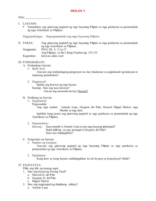 HEKASI V
Date: _________________
I. LAYUNIN:
 Natatalakay ang ginawang pagtutol ng mga bayaning Pilipino sa mga patakaran sa pamamahala
ng mga Amerikano sa Pilipinas.
Pagpapahalaga: Naipagmamalaki ang mga bayaning Pilipino.
II. PAKSA: Ang ginawang pagtutol ng mga bayaning Pilipino sa mga patakaran sa pamamahala
ng mga Amerikano sa Pilipinas.
Sanggunian: PELC III. A. 2.3 p.17
Ang Pilipinas sa Iba’t ibang Panahon pp. 132-135
Kagamitan: larawan, aklat, tsart
III. PAMAMARAAN:
A. Panimulang Gawain:
1. Balik-Aral:
Anu-ano ang mahahalagang pangyayari na may kinalaman sa pagkakamit ng kalayaan at
malayang pamahalaan?
2. Pagganyak:
Ipakita ang larawan ng mga bayani.
Itanong: Sino ang nasa larawan?
Ano pa ang masasabi mo kay (bayani)?
B. Panlinang na Gawain:
1. Paglalahad:
Pagsasadula:
Ang mga tauhan: Antonio Luna, Gregorio del Pilar, Heneral Miguel Malvar, mga
Muslim at mga datu.
Ipakikita kung paano ang ginawang pagtutol sa mga patakaran sa pamamahala ng mga
Amerikano sa Pilipinas.
2. Pagtatalakay:
Itanong: Saan umanib si Antonio Luna at ano ang kanyang ipinatupad?
Bakit inilibing na may parangal si Gregorio del Pilar?
Saan siya nakipaglaban?
C. Pangwakas na Gawain:
1. Pagbuo ng kaisipan:
Anu-ano ang ginawang pagtutol ng mga bayaning Pilipino sa mga patakaran sa
pamamahala ng mga Amerikano sa Pilipinas.
2. Paglalapat:
Kung ikaw ay isang bayani, makikipaglaban ka rin ba para sa iyong bayan? Bakit?
IV. PAGTATAYA:
Piliin ang titik ng tamang sagot:
1. Sino ang bayani ng Pasong Tirad?
a. Marcelo H. del Pilar
b. Gregorio H. del Pilar
c. Miguel Malvar
2. Sino ang nagpatupad ng disiplinang military?
a. Antonio Luna
 