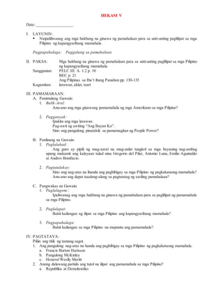 HEKASI V
Date: _________________
I. LAYUNIN:
 Naipaliliwanag ang mga hakbang na ginawa ng pamahalaan para sa unti-unting paglilipat sa mga
Pilipino ng kapangyarihang mamahala.
Pagpapahalaga: Paggalang sa pamahalaan
II. PAKSA: Mga hakbang na ginawa ng pamahalaan para sa unti-unting paglilipat sa mga Pilipino
ng kapangyarihang mamahala.
Sanggunian: PELC III. A. 1.2 p. 10
BEC p. 21
Ang Pilipinas sa Iba’t ibang Panahon pp. 130-135
Kagamitan: larawan, aklat, tsart
III. PAMAMARAAN:
A. Panimulang Gawain:
1. Balik-Aral:
Anu-ano ang mga ginawang pamamahala ng mga Amerikano sa mga Pilipino?
2. Pagganyak:
Ipakita ang mga larawan.
Pag-awit ng awiting “Ang Bayan Ko”.
Sino ang pangulong pinatalsik sa pamamagitan ng People Power?
B. Panlinang na Gawain:
1. Paglalahad:
Ang guro ay pipili ng mag-aaral na mag-uulat tungkol sa mga bayaning nag-ambag
upang makamit ang kalayaan tulad nina Gregorio del Pilar, Antonio Luna, Emilio Aguinaldo
at Andres Bonifacio.
2. Pagtatalakay:
Sino ang nag-atas na ihanda ang pagbibigay sa mga Pilipino ng pagkakataong mamahala?
Anu-ano ang dapat isaalang-alang sa pagtatatag ng sariling pamahalaan?
C. Pangwakas na Gawain:
1. Paglalagom::
Ipaliwanag ang mga hakbang na ginawa ng pamahalaan para sa paglilipat ng pamamahala
sa mga Pilipino.
2. Paglalapat:
Bakit kailangan ng ilipat sa mga Pilipino ang kapangyarihang mamahala?
3. Pagpapahalaga:
Bakit kailangan sa mga Pilipino na mapunta ang pamamahala?
IV. PAGTATAYA:
Piliin ang titik ng tamang sagot.
1. Ang pangulong nag-atas na handa ang pagbibigay sa mga Pilipino ng pagkakataong mamahala.
a. Francis Burton Harisson
b. Pangulong McKinley
c. Heneral Weslly Meritt
2. Anong dalawang partido ang tutol na ilipat ang pamamahala sa mga Pilipino?
a. Republika at Demokratiko
 