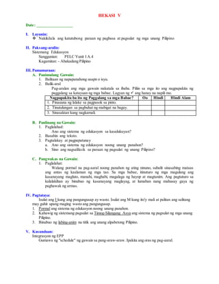 HEKASI V
Date: _________________
I. Layunin:
 Nakikilala ang katutubong paraan ng pagbasa at pagsulat ng mga unang Pilipino
II. Paksang-aralin:
Sistemang Edukasyon
Sanggunian: PELC Yunit I A.4
Kagamitan: - Abakadang Pilipino
III.Pamamaraan:
A. Panimulang Gawain:
1. Balitaan ng napapanahong usapn o isyu.
2. Balik-aral
Pag-aralan ang mga gawain nakatala sa ibaba. Piliin sa mga ito ang nagpapakita ng
paggalang sa katayuan ng mga babae. Lagyan ng  ang hanay na napili mo.
Nagpapakita ba ito ng Paggalang sa mga Babae? Oo Hindi Hindi Alam
1. Pinauuna ng lalake sa pagpasok sa pinto.
2. Tinutulungan sa pagbuhat ng mabigat na bagay.
3. Sinasaktan kung nagkamali.
B. Panlinang na Gawain:
1. Paglalahad:
Ano ang sistema ng edukasyon sa kasalukuyan?
2. Basahin ang teksto.
3. Pagtalakay at pagpapatunay
a. Ano ang sistema ng edukasyon noong unang panahon?
b. Sino ang nagsaliksik sa paraan ng pagsulat ng unang Pilipino?
C. Pangwakas na Gawain:
1. Paglalahat:
Walang pormal na pag-aaral noong panahon ng ating ninuno, subalit sinasabing mataas
ang antas ng kaalaman ng mga tao. Sa mga babae, itinuturo ng mga magulang ang
kasanayang magluto, manahi, maghabi, magalaga ng hayop at magtanim. Ang pagtuturo sa
kalalakihan ay binubuo ng kasanayang maglayag, at lumaban nang mahusay gaya ng
paghawak ng armas.
IV. Pagtataya:
Isulat ang I kung ang pangungusap ay wasto. Isulat ang M kung ito'y mali at palitan ang salitang
may guhit upang maging wasto ang pangungusap.
1. Pormal ang sistema ng edukasyon noong unang panahon.
2. Kahawig ng sistemang pagsulat sa Timog-Silangang Asya ang sistema ng pagsulat ng mga unang
Pilipino.
3. Binubuo ng labing-anim na titik ang unang alpabetong Pilipino.
V. Kasunduan:
Integrasyon ng EPP
Gumawa ng "schedule" ng gawain sa pang-araw-araw. Ipakita ang oras ng pag-aaral.
 