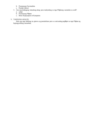 b. Pamunuang Nacionalista
c. Partido Liberal
3. Ano ang kailangang isinaalang-alang para makatulong sa mga Pilipinong namahala sa sarili?
a. salapi
b. Pamunuang Pilipino
c. Batas Kapayapaan at Katapatan
V. TAKDANG-ARALIN:
Itala ang mga hakbang na ginawa ng pamahalaan para sa unti-unting paglilipat sa mga Pilipino ng
kapangyarihang mamahala.
 