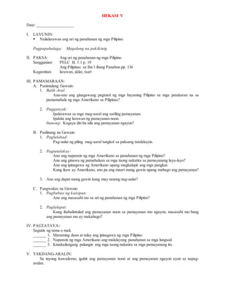 HEKASI V
Date: _________________
I. LAYUNIN:
 Nailalarawan ang uri ng panahanan ng mga Pilipino.
Pagpapahalaga: Magalang na pakikinig
II. PAKSA: Ang uri ng panahanan ng mga Pilipino.
Sanggunian: PELC B. 1.1 p. 19
Ang Pilipinas sa Iba’t ibang Panahon pp. 136
Kagamitan: larawan, aklat, tsart
III. PAMAMARAAN:
A. Panimulang Gawain:
1. Balik-Aral:
Anu-ano ang ginagawang pagtutol ng mga bayaning Pilipino sa mga patakaran na sa
pamamahala ng mga Amerikano sa Pilipinas?
2. Pagganyak:
Ipalarawan sa mga mag-aaral ang sariling pamayanan.
Ipakita ang larawan ng pamayanan noon.
Itanong: Kagaya din ba nila ang pamayanan ngayon?
B. Panlinang na Gawain:
1. Paglalahad:
Pag-uulat ng piling mag-aaral tungkol sa paksang tatalakayin.
2. Pagtatalakay:
Ano ang napansin ng mga Amerikano sa panahanan ng mga Pilipino?
Ano ang ginawa ng pamahalaan sa mga taong nakatira sa pamayanang layu-layo?
Ano ang ipinagawa ng Amerikano upang magkalapit ang mga pangkat.
Kung ikaw ay Amerikano, ano pa ang maari mong gawin upang mabago ang pamayanan?
3. Ano ang dapat mong gawin kung may tanong nag-uulat?
C. Pangwakas na Gawain:
1. Pagbubuo ng kaisipan:
Ano ang masasabi mo sa uri ng panahanan ng mga Pilipino?
2. Paglalapat:
Kung ihahalintulad ang pamayanan noon sa pamayanan mo ngayon, masasabi mo bang
ang pamayanan mo ay makabago?
IV. PAGTATAYA::
Sagutin ng tama o mali.
______ 1. Maraming daan at tulay ang ipinagawa ng mga Pilipino.
______ 2. Napansin ng mga Amerikano ang malalayong panahanan sa mga lungsod.
______ 3. Kinakailangang pulungin ang mga taong nakatira sa mga pamayanang ito.
V. TAKDANG-ARALIN:
Sa inyong kuwaderno, iguhit ang pamayanan noon at ang pamayanan ngayon ayon sa napag-
aralan.
 