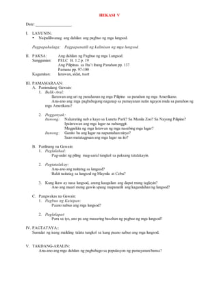 HEKASI V
Date: _________________
I. LAYUNIN:
 Naipaliliwanag ang dahilan ang pagbuo ng mga lungsod.
Pagpapahalaga: Pagpapanatili ng kalinisan ng mga lungsod.
II. PAKSA: Ang dahilan ng Pagbuo ng mga Lungsod.
Sanggunian: PELC B. 1.2 p. 19
Ang Pilipinas sa Iba’t ibang Panahon pp. 137
Pamana pp. 97-100
Kagamitan: larawan, aklat, tsart
III. PAMAMARAAN:
A. Panimulang Gawain:
1. Balik-Aral:
Ilarawan ang uri ng panahanan ng mga Pilipino sa panahon ng mga Amerikano.
Anu-ano ang mga pagbabagong naganap sa pamayanan natin ngayon mula sa panahon ng
mga Amerikano?
2. Pagganyak:
Itanong: Nakarating nab a kayo sa Luneta Park? Sa Manila Zoo? Sa Nayong Pilipino?
Ipalarawan ang mga lugar na nabanggit.
Magpakita ng mga larawan ng mga nasabing mga lugar?
Itanong: Ganito ba ang lugar na napuntahan ninyo?
Saan matatagpuan ang mga lugar na ito?
B. Panlinang na Gawain:
1. Paglalahad:
Pag-uulat ng piling mag-aaral tungkol sa paksang tatalakayin.
2. Pagtatalakay:
Anu-ano ang naitatag sa lungsod?
Bakit naitatag sa lungsod ng Maynila at Cebu?
3. Kung ikaw ay nasa lungsod, anong kaugalian ang dapat mong taglayin?
Ano ang maari mong gawin upang mapanatili ang kagandahan ng lungsod?
C. Pangwakas na Gawain:
1. Pagbuo ng Kaisipan:
Paano nabuo ang mga lungsod?
2. Paglalapat:
Para sa iyo, ano pa ang maaaring basehan ng pagbuo ng mga lungsod?
IV. PAGTATAYA::
Sumulat ng isang maikling talata tungkol sa kung paano nabuo ang mga lungsod.
V. TAKDANG-ARALIN:
Anu-ano ang mga dahilan ng pagbabago sa populasyon ng pamayanan/bansa?
 