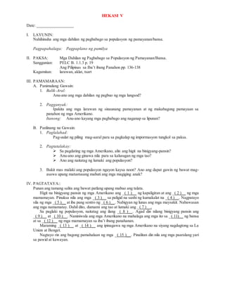HEKASI V
Date: _________________
I. LAYUNIN:
Nahihinuha ang mga dahilan ng pagbabago sa populasyon ng pamayanan/bansa.
Pagpapahalaga: Pagpaplano ng pamilya
II. PAKSA: Mga Dahilan ng Pagbabago sa Populasyon ng Pamayanan/Bansa.
Sanggunian: PELC B. 1.1.3 p. 19
Ang Pilipinas sa Iba’t ibang Panahon pp. 136-138
Kagamitan: larawan, aklat, tsart
III. PAMAMARAAN:
A. Panimulang Gawain:
1. Balik-Aral:
Anu-ano ang mga dahilan ng pagbuo ng mga lungsod?
2. Pagganyak:
Ipakita ang mga larawan ng sinaunang pamayanan at ng makabagong pamayaan sa
panahon ng mga Amerikano.
Itanong: Anu-ano kayang mga pagbabago ang naganap sa lipunan?
B. Panlinang na Gawain:
1. Paglalahad:
Pag-uulat ng piling mag-aaral para sa pagkalap ng impormasyon tungkol sa paksa.
2. Pagtatalakay:
 Sa pagdating ng mga Amerikano, alin ang higit na binigyang-pansin?
 Anu-ano ang ginawa nila para sa kalusugan ng mga tao?
 Ano ang naitatag ng lumaki ang populasyon?
3. Bakit mas malaki ang populasyon ngayon kaysa noon? Ano ang dapat gawin ng bawat mag-
asawa upang matustusang mabuti ang mga magiging anak?
IV. PAGTATAYA::
Punan ang tamang salita ang bawat patlang upang mabuo ang talata.
Higit na binigyang pansin ng mga Amerikano ang _( 1 )__ ng kapaligiran at ang _( 2 )__ ng mga
mamamayan. Pinuksa nila ang mga _( 3 )__ sa paligid na sanhi ng kumakalat na _( 4 )__. Nagpatayo
sila ng mga _( 5 )__ at iba pang sentro ng _( 6 )__. Nabigyan ng lunas ang mga maysakit. Nabawasan
ang mga namamatay. Dahil dito, dumami ang tao at lumaki ang _( 7 )__.
Sa paglaki ng populasyon, naitatag ang ilang _( 8 )__. Agad din nilang binigyang pansin ang
_( 9 )__ at _( 10 )__. Naniniwala ang mga Amerikano na mahalaga ang mga ito sa _( 11)__ ng bansa
at sa _( 12 )__ ng mga mamamayan sa iba’t ibang panahanan.
Maraming _( 13 )__ at _( 14 )__ ang ipinagawa ng mga Amerikano na siyang nagdugtong sa La
Union at Benget.
Nagtayo rin ang bagong pamahalaan ng mga _( 15 )__. Pinalitan din nila ang mga paaralang yari
sa pawid at kawayan.
 