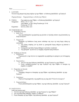 HEKASI V
Date: _________________
I. LAYUNIN:
Nasusuri ang ginagawang pang-angkop ng mga Pilipino sa kulturang ipinakikilala ng Espnayol.
Pagpapahalaga: Pagpapahalaga sa Kulturang Pilipino
II. PAKSA: Pag-angkop ng mga Pilipino sa Kulturang Ipinakikilala ng Espanyol
Sanggunian: PELC 1. B. 3. 1 p.8
Ang Pilipinas sa Iba’t ibang Panahon pp. 81-86
Pamana pp. 97-100
Kagamitan: larawan, aklat, tsart
III. PAMAMARAAN:
A. Panimulang Gawain:
1. Balik-Aral:
Ano ang kahalagahan ng pagtatatag ng paaralan sa layuning maituro ang pamumuhay ng
isang Kristiyano?
2. Pagganyak:
Magpakita ng halimbawa kung paano nababago ang nayo ng isang bagay tulang ng
sumusunod:
a. Ang dating simpleng yari ng damit ay gumaganda kapag nilagyan ng palamuti o
binurdahan
b. Gumaganda ang bahay kapag nilalagyan ng kurtina at palamuti.
c. Ang iginuguhit ng larawan ay magiging maganda kapag kinulayan.
B. Panlinang na Gawain:
1. Paglalahad:
Pagmamasid sa mga larawan na nagpapakita ng pagbabago na ginagawa pa rin hanggang
ngayon.
2. Pagtatalakay:
 Anu-ano ang mga kulturang ipinakikilala ng mga Espanyol sa mga Pilipino?
 Paano naimpluwensiyahan ng mga Espanyol ang mga Pilipino sa larangan ng
pagpinta at paglilok?
C. Pangwakas na Gawain:
1. Paglalahat:
Tinanggap, isinagawa at iniangkop ng mga Pilipino ang kulturang ipinakilala ng mga
Espanyol.
2. Paglalapat:
Dapat pa bang ipagpatuloy ang pagdiriwang ng mga pista? Paano ito isasagawa?
3. Pagpapahalaga:
Paano pinahahalagahan ng mga Pilipino ang mga kulturang ipinakilala ng mga Espanyol?
IV. PAGTATAYA:
Isulat ang tamang sagot.
1. Anu-ano ang mga kulturang ipinakilala ng mga Espanyol sa mga Pilipino?
2. Ano ang babasahing inilimbag tungkol sa relihiyon?
3. Paano iniangkop ng mga Pilipino ang kulturang ipinakilala ng mga Espanyol?
 