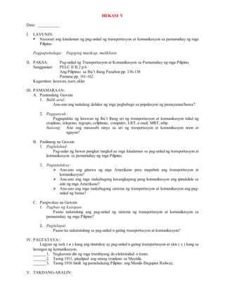 HEKASI V
Date: __________
I. LAYUNIN:
 Nasusuri ang kinalaman ng pag-unlad ng transportasyon at komunikasyon sa pamumuhay ng mga
Pilipino.
Pagpapahalaga: Pagiging masikap, malikhain
II. PAKSA: Pag-unlad ng Transportasyon at Komunikasyon sa Pamumuhay ng mga Pilipino.
Sanggunian: PELC II B.2 p.6
Ang Pilipinas sa Iba’t ibang Panahon pp. 136-138
Pamana pp. 161-162
Kagamitan: larawan, tsart, aklat
III. PAMAMARAAN:
A. Panimulang Gawain
1. Balik-aral:
Anu-ano ang naitalang dahilan ng mga pagbabago sa populasyon ng pamayanan/bansa?
2. Pagganyak:
Pagpapakita ng larawan ng iba’t ibang uri ng transportasyon at komunikasyon tulad ng
eroplano, telepono, tegrapo, cellphone, computer, LRT, e-mail, MRT, atbp.
Itanong: Ano ang masasabi ninyo sa uri ng trasportasyon at komunikasyon noon at
ngayon?
B. Panlinang na Gawain
1. Paglalahad:
Pag-uulat ng bawat pangkat tungkol sa mga kinalaman sa pag-unlad ng transportasyon at
komunikasyon sa pamumuhay ng mga Pilipino.
2. Pagtatalakay:
 Anu-ano ang ginawa ng mga Amerikano para mapabuti ang transportasyon at
komunikasyon?
 Anu-ano ang mga makabagong kasangkapang pang komunikasyon ang ipinakilala sa
atin ng mga Amerikano?
 Anu-ano ang mga makabagong sistema ng transportasyon at komunikasyon ang pag-
unlad ng bansa?
C. Pangwakas na Gawain
1. Pagbuo ng kaisipan:
Paano nakatulong ang pag-unlad ng sistema ng transportasyon at komunikasyon sa
pamumuhay ng mga Pilipino?
2. Paglalapat
Paano ka nakatutulong sa pag-unlad n gating transportasyon at komunikasyon?
IV. PAGTATAYA::
Lagyan ng tsek () kung ang tinutukoy ay pag-unlad n gating transportasyon at ekis ( x ) kung sa
larangan ng komunikasyon.
______1. Nagkaroon din ng mga trambiyang de-elektrisidad o trains.
______2. Taong 1911, pinalipad ang unang eroplano sa Maynila.
______3. Taong 1916 binili ng pamahalaang Pilipino ang Manila-Dagupan Railway.
V. TAKDANG-ARALIN:
 