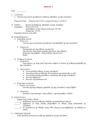 HEKASI V
Date: __________
I. LAYUNIN:
 Nasusuri ang sistema ng edukasyon relihiyong ipinakilala ng mga Amerikano.
Pagpapahalaga: Pagiging maka-Diyos, pagpapahalaga sa relihiyon
II. PAKSA: Sistema ng Relihiyong Ipinakilala ng mga Amerikano
Sanggunian: PELC II B.3 p.19
Ang Pilipinas sa Iba’t ibang Panahon pp. 138-140
Pamana pp. 152-155
Kagamitan: larawan, tsart, aklat
III. PAMAMARAAN:
A. Panimulang Gawain
1. Balik-aral:
Anu-ano ang uri ng sistema ng edukasyon ang ipinakilala ng mga Amerikano?
2. Pagganyak:
Itanong kung ano ang relihiyon ng mga bata.
Alam ba niyo kung kanino nagmula ang inyong mga relihiyon?
Kung kayo ang papipiliin, anong relihiyon ang nais nyo?
Bakit?
B. Panlinang na Gawain
1. Paglalahad:
Pagsasagawa ng isang panel discussion tungkol sa sistema ng relihiyong ipinakilala ng
mga Amerikano.
2. Pagtatalakay:
 Ano ang dalang relihiyon ng mga Amerikano?
 Anu-anong sekta ng relihiyong Protestantismo ang naitatag dito sa atin?
 Ano namang sektang panrelihiyon ang itinatag din ng mga Amerikano?
 Ano ang Aglipayano?
 Sinu-sino ang namumuno rito?
C. Pangwakas na Gawain
1. Pagbuo ng kaisipan:
Anu-ano ang mga relihiyong ipinakilala ng mga Amerikano sa mga Pilipino?
2. Paglalapat:
Kung ikaw ang tatanungin, anong relihiyon ang iyong pipiliin at bakit?
IV. PAGTATAYA::
Sagutin kung TAMA o MALI.
______1. Katolisismo lang ang relihiyong kinikilala ng pamahalaang Espanyol.
______2. Aglipayano ay isang sektang pangrelihiyon na itinatag noong pamamahala ng
Amerikano.
______3. Sa Konstitusyon ng Malolos noong 1899, isinasaad ang paghihiwalay ng simbahan at
estado.
V. TAKDANG-ARALIN:
Isulat ang buod ng sistema ng relihiyong ipinakilala ng mga Amerikano.
 