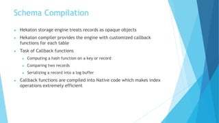 Schema Compilation
● Hekaton storage engine treats records as opaque objects
● Hekaton compiler provides the engine with customized callback
functions for each table
● Task of Callback functions
● Computing a hash function on a key or record
● Comparing two records
● Serializing a record into a log buffer
● Callback functions are compiled into Native code which makes index
operations extremely efficient
 