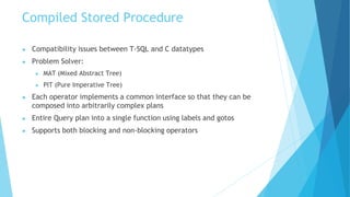 Compiled Stored Procedure
● Compatibility issues between T-SQL and C datatypes
● Problem Solver:
● MAT (Mixed Abstract Tree)
● PIT (Pure Imperative Tree)
● Each operator implements a common interface so that they can be
composed into arbitrarily complex plans
● Entire Query plan into a single function using labels and gotos
● Supports both blocking and non-blocking operators
 