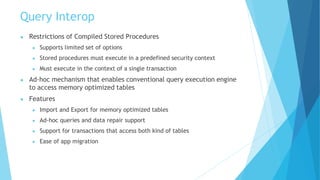 Query Interop
● Restrictions of Compiled Stored Procedures
● Supports limited set of options
● Stored procedures must execute in a predefined security context
● Must execute in the context of a single transaction
● Ad-hoc mechanism that enables conventional query execution engine
to access memory optimized tables
● Features
● Import and Export for memory optimized tables
● Ad-hoc queries and data repair support
● Support for transactions that access both kind of tables
● Ease of app migration
 