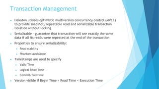 Transaction Management
● Hekaton utilizes optimistic multiversion concurrency control (MVCC)
to provide snapshot, repeatable read and serializable transaction
isolation without locking
● Serializable – guarantee that transaction will see exactly the same
data if all its reads were repeated at the end of the transaction
● Properties to ensure serializability:
● Read stability
● Phantom avoidance
● Timestamps are used to specify
● Valid Time
● Logical Read Time
● Commit/End time
● Version visible if Begin Time < Read Time < Execution Time
 