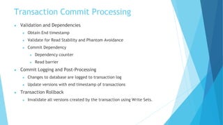 Transaction Commit Processing
● Validation and Dependencies
● Obtain End timestamp
● Validate for Read Stability and Phantom Avoidance
● Commit Dependency
● Dependency counter
● Read barrier
● Commit Logging and Post-Processing
● Changes to database are logged to transaction log
● Update versions with end timestamp of transactions
● Transaction Rollback
● Invalidate all versions created by the transaction using Write Sets.
 