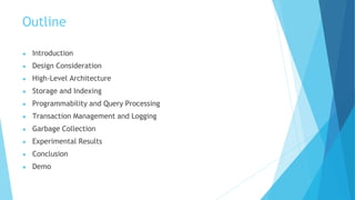 Outline
● Introduction
● Design Consideration
● High-Level Architecture
● Storage and Indexing
● Programmability and Query Processing
● Transaction Management and Logging
● Garbage Collection
● Experimental Results
● Conclusion
● Demo
 