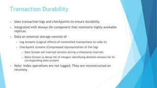 Transaction Durability
● Uses transaction logs and checkpoints to ensure durability
● Integrated with Always-On component that maintains highly available
replicas
● Data on external storage consists of –
● Log streams (Logical effects of committed transactions to redo it)
● Checkpoint streams (Compressed representation of the log)
● Data Stream (all inserted versions during a timestamp interval)
● Delta Stream (a dense list of integers identifying deleted versions for its
corresponding data stream)
● Note: Index operations are not logged; They are reconstructed on
recovery.
 