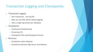 Transaction Logging and Checkpoints
● Transaction Logging
● One transaction – one log file
● Does not use WAL (Write-ahead logging)
● Uses a single log stream per database
● Checkpoints
● Continuous Checkpointing
● Streaming I/O
● Checkpoint Files and Checkpoint Process
● Recovery
● Parallelism within Hekaton
● Parallelism between SQL Server and Hekaton
 