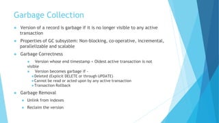 Garbage Collection
● Version of a record is garbage if it is no longer visible to any active
transaction
● Properties of GC subsystem: Non-blocking, co-operative, incremental,
parallelizable and scalable
● Garbage Correctness
● Version whose end timestamp < Oldest active transaction is not
visible
● Version becomes garbage if -
●Deleted (Explicit DELETE or through UPDATE)
●Cannot be read or acted upon by any active transaction
●Transaction Rollback
● Garbage Removal
● Unlink from indexes
● Reclaim the version
 