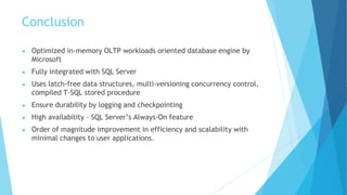 Conclusion
● Optimized in-memory OLTP workloads oriented database engine by
Microsoft
● Fully integrated with SQL Server
● Uses latch-free data structures, multi-versioning concurrency control,
compiled T-SQL stored procedure
● Ensure durability by logging and checkpointing
● High availability – SQL Server’s Always-On feature
● Order of magnitude improvement in efficiency and scalability with
minimal changes to user applications.
 