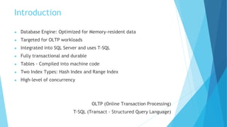 Introduction
● Database Engine: Optimized for Memory-resident data
● Targeted for OLTP workloads
● Integrated into SQL Server and uses T-SQL
● Fully transactional and durable
● Tables - Compiled into machine code
● Two Index Types: Hash Index and Range Index
● High-level of concurrency
OLTP (Online Transaction Processing)
T-SQL (Transact - Structured Query Language)
 