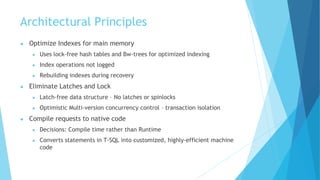Architectural Principles
● Optimize Indexes for main memory
● Uses lock-free hash tables and Bw-trees for optimized indexing
● Index operations not logged
● Rebuilding indexes during recovery
● Eliminate Latches and Lock
● Latch-free data structure – No latches or spinlocks
● Optimistic Multi-version concurrency control – transaction isolation
● Compile requests to native code
● Decisions: Compile time rather than Runtime
● Converts statements in T-SQL into customized, highly-efficient machine
code
 