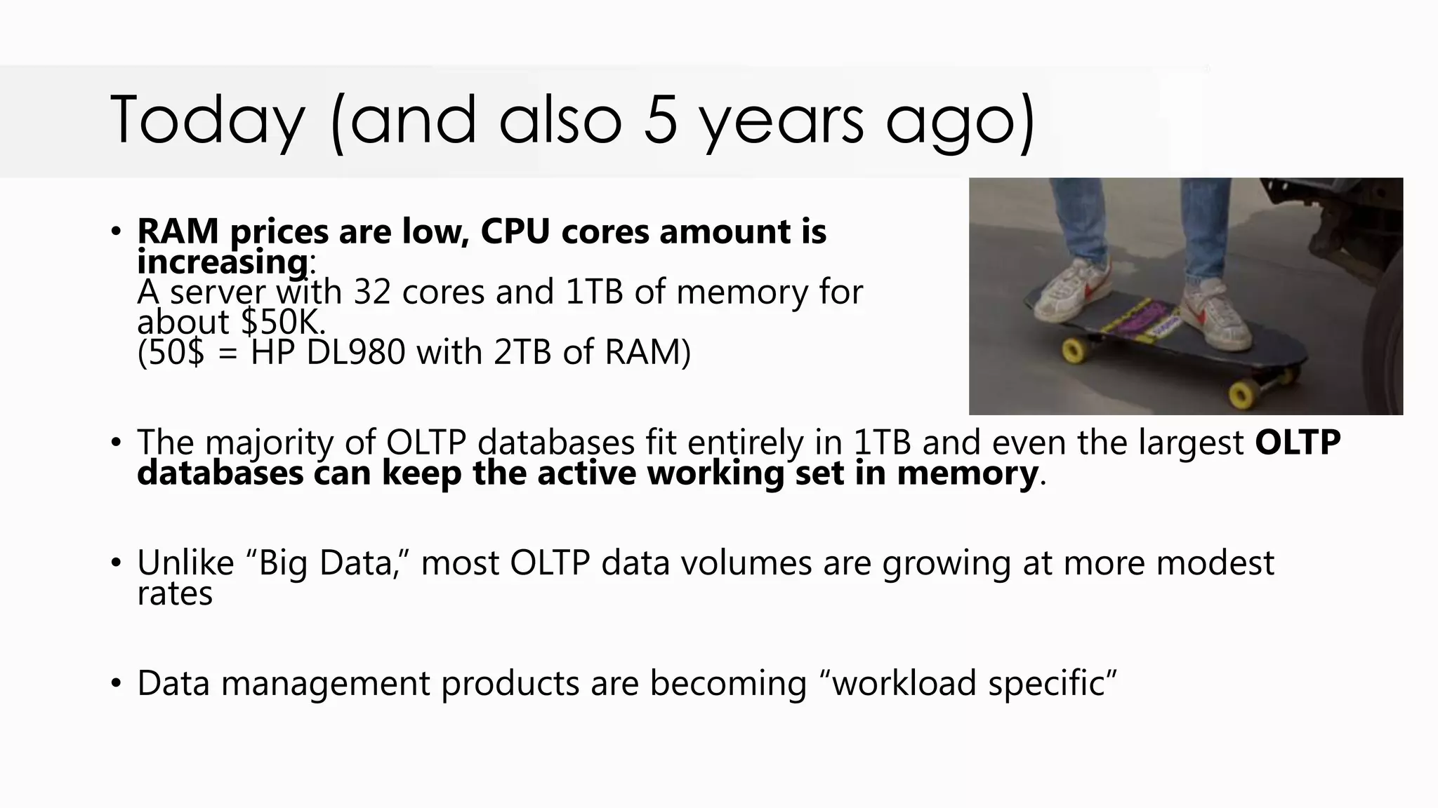 Today (and also 5 years ago) • RAM prices are low, CPU cores amount is increasing: A server with 32 cores and 1TB of memory for about $50K. (50$ = HP DL980 with 2TB of RAM) • The majority of OLTP databases fit entirely in 1TB and even the largest OLTP databases can keep the active working set in memory. • Unlike “Big Data,” most OLTP data volumes are growing at more modest rates • Data management products are becoming “workload specific” 