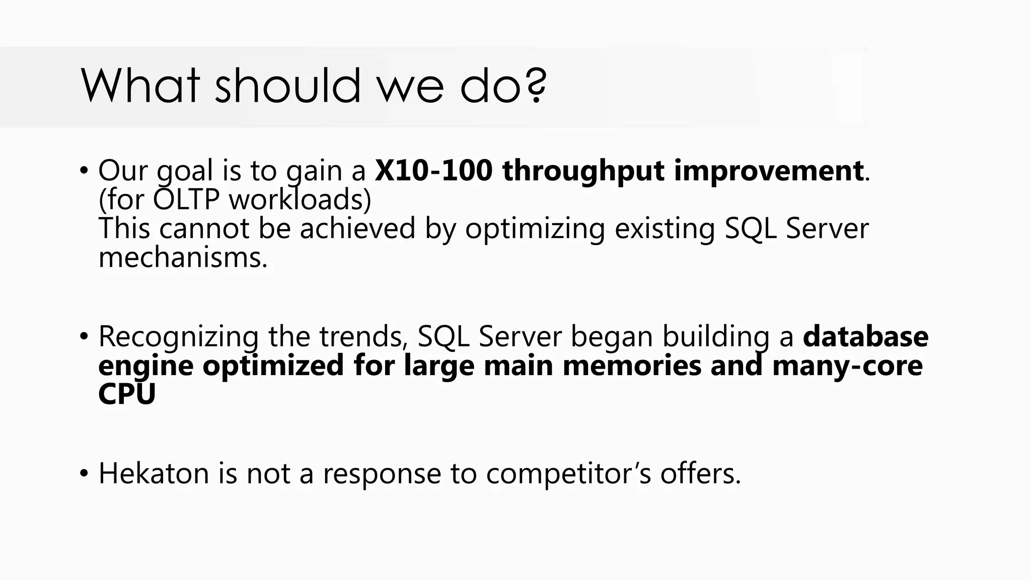 What should we do? • Our goal is to gain a X10-100 throughput improvement. (for OLTP workloads) This cannot be achieved by optimizing existing SQL Server mechanisms. • Recognizing the trends, SQL Server began building a database engine optimized for large main memories and many-core CPU • Hekaton is not a response to competitor‟s offers. 