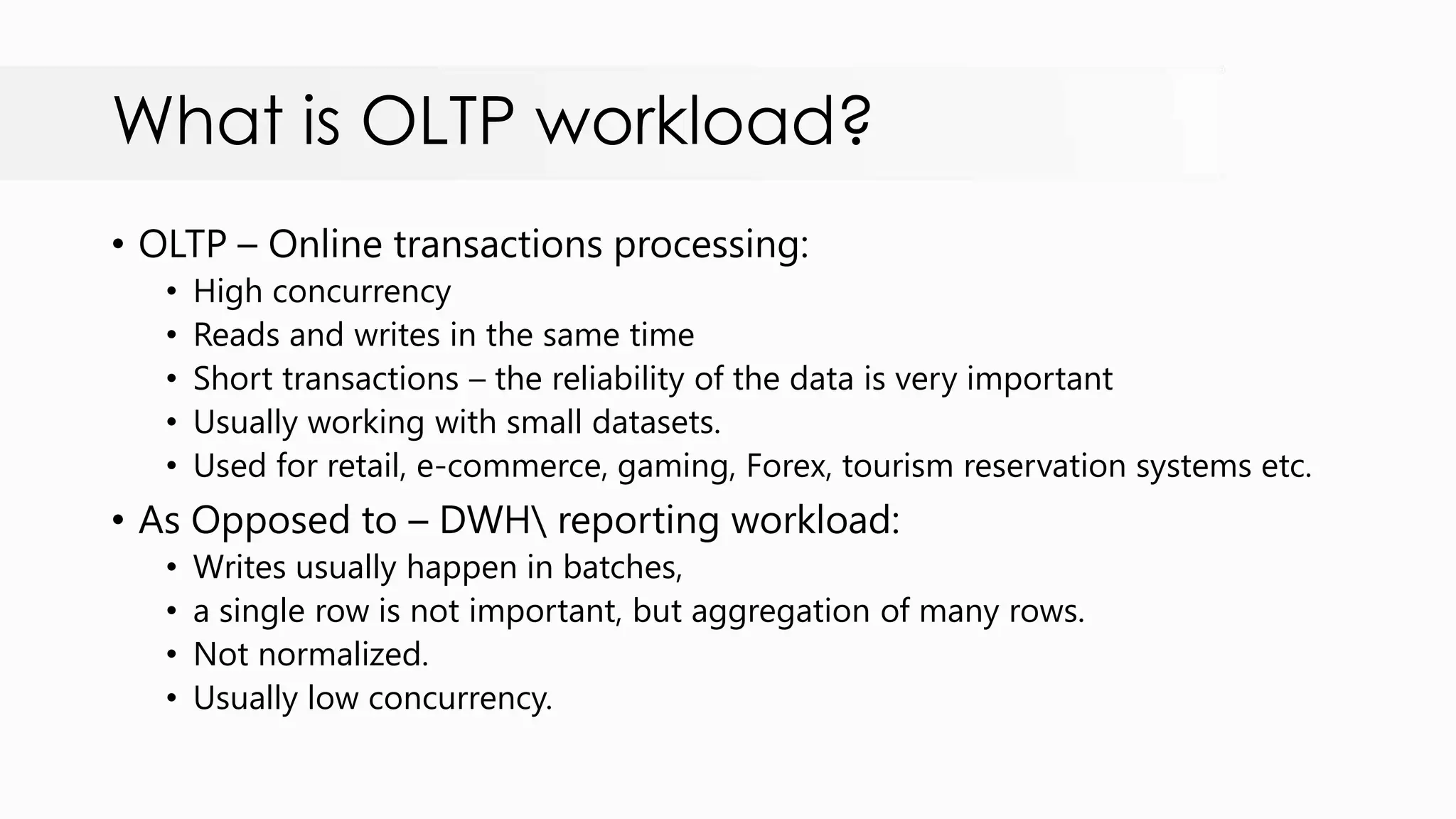 What is OLTP workload? • OLTP – Online transactions processing: • High concurrency • Reads and writes in the same time • Short transactions – the reliability of the data is very important • Usually working with small datasets. • Used for retail, e-commerce, gaming, Forex, tourism reservation systems etc. • As Opposed to – DWH reporting workload: • Writes usually happen in batches, • a single row is not important, but aggregation of many rows. • Not normalized. • Usually low concurrency. 