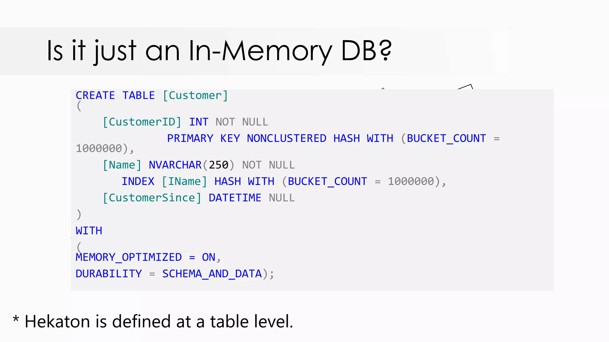 Is it just an In-Memory DB? CREATE TABLE [Customer] ( [CustomerID] INT NOT NULL PRIMARY KEY NONCLUSTERED HASH WITH (BUCKET_COUNT = 1000000), [Name] NVARCHAR(250) NOT NULL INDEX [IName] HASH WITH (BUCKET_COUNT = 1000000), [CustomerSince] DATETIME NULL ) WITH ( MEMORY_OPTIMIZED = ON, DURABILITY = SCHEMA_AND_DATA); * Hekaton is defined at a table level. 