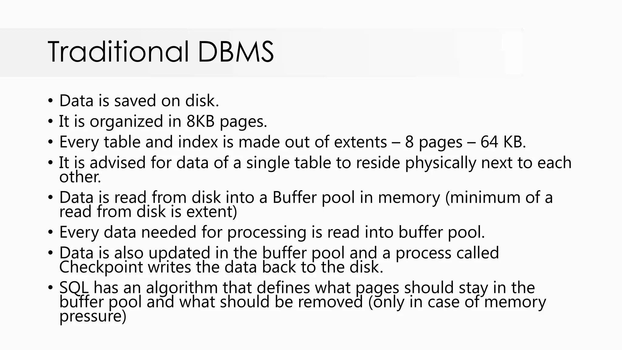 Traditional DBMS • Data is saved on disk. • It is organized in 8KB pages. • Every table and index is made out of extents – 8 pages – 64 KB. • It is advised for data of a single table to reside physically next to each other. • Data is read from disk into a Buffer pool in memory (minimum of a read from disk is extent) • Every data needed for processing is read into buffer pool. • Data is also updated in the buffer pool and a process called Checkpoint writes the data back to the disk. • SQL has an algorithm that defines what pages should stay in the buffer pool and what should be removed (only in case of memory pressure) 