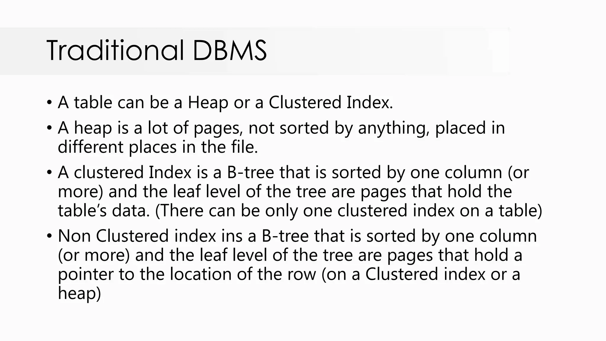 Traditional DBMS • A table can be a Heap or a Clustered Index. • A heap is a lot of pages, not sorted by anything, placed in different places in the file. • A clustered Index is a B-tree that is sorted by one column (or more) and the leaf level of the tree are pages that hold the table‟s data. (There can be only one clustered index on a table) • Non Clustered index ins a B-tree that is sorted by one column (or more) and the leaf level of the tree are pages that hold a pointer to the location of the row (on a Clustered index or a heap) 