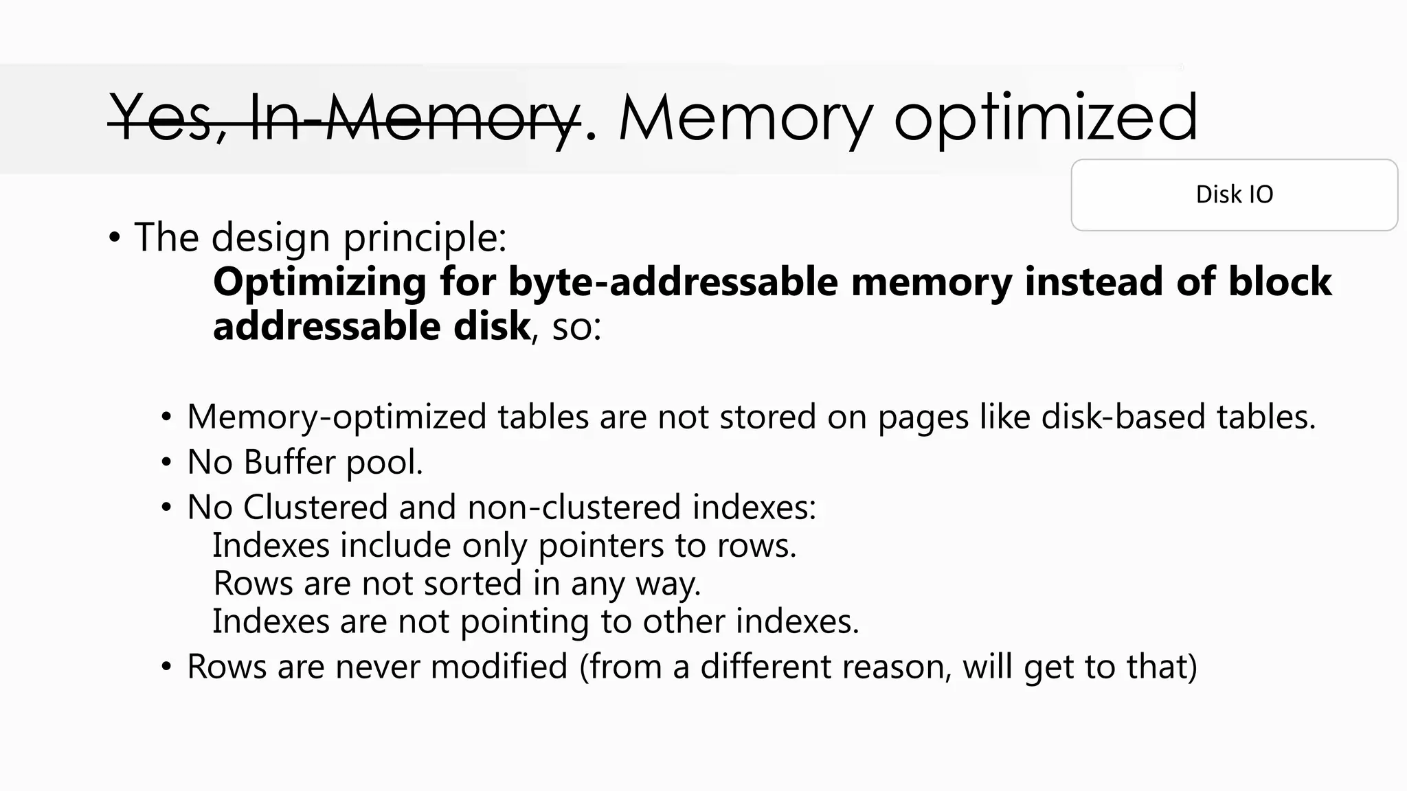 Yes, In-Memory. Memory optimized • The design principle: Optimizing for byte-addressable memory instead of block addressable disk, so: • Memory-optimized tables are not stored on pages like disk-based tables. • No Buffer pool. • No Clustered and non-clustered indexes: Indexes include only pointers to rows. Rows are not sorted in any way. Indexes are not pointing to other indexes. • Rows are never modified (from a different reason, will get to that) Disk IO 
