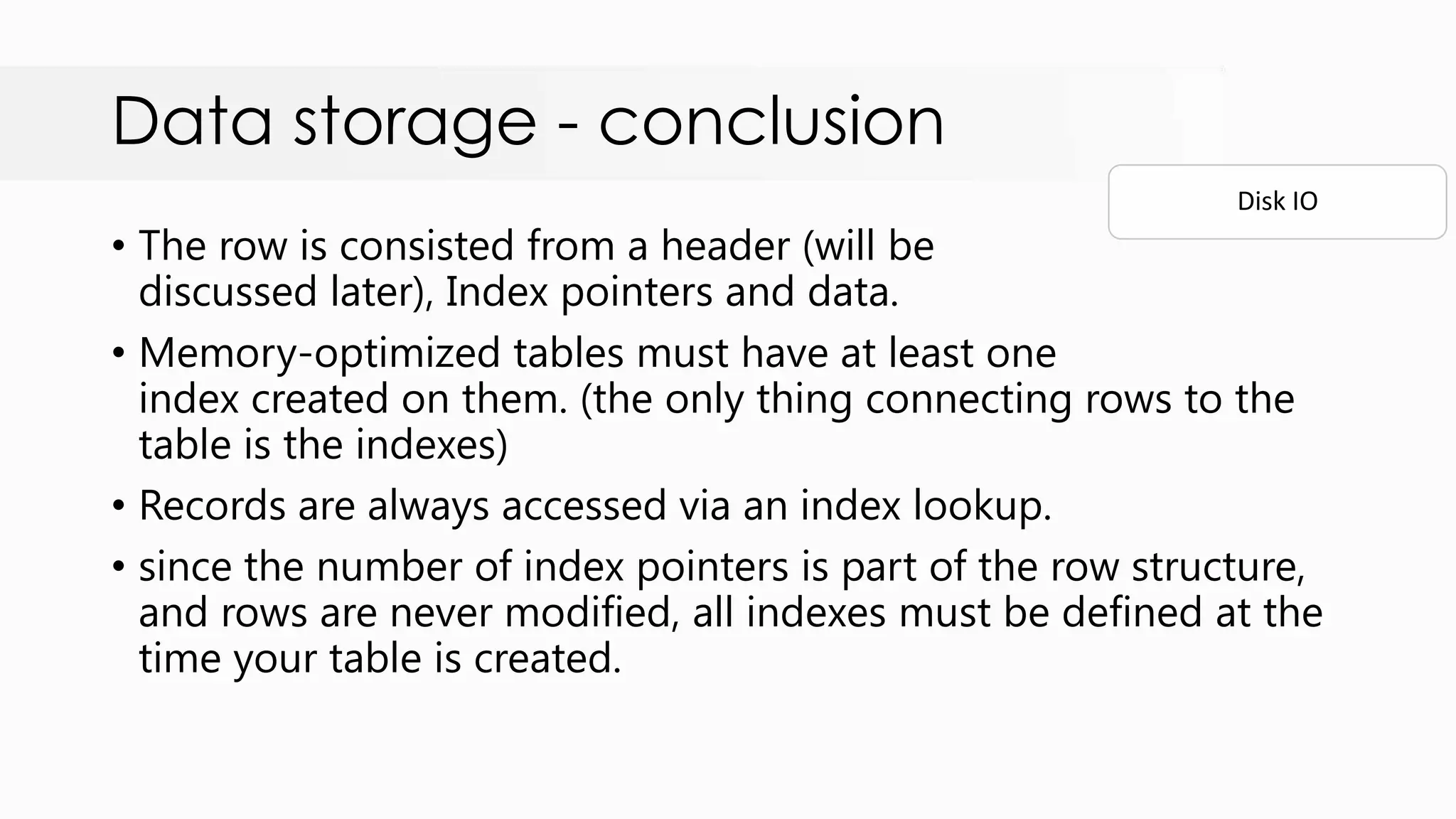 Data storage - conclusion • The row is consisted from a header (will be discussed later), Index pointers and data. • Memory-optimized tables must have at least one index created on them. (the only thing connecting rows to the table is the indexes) • Records are always accessed via an index lookup. • since the number of index pointers is part of the row structure, and rows are never modified, all indexes must be defined at the time your table is created. Disk IO 