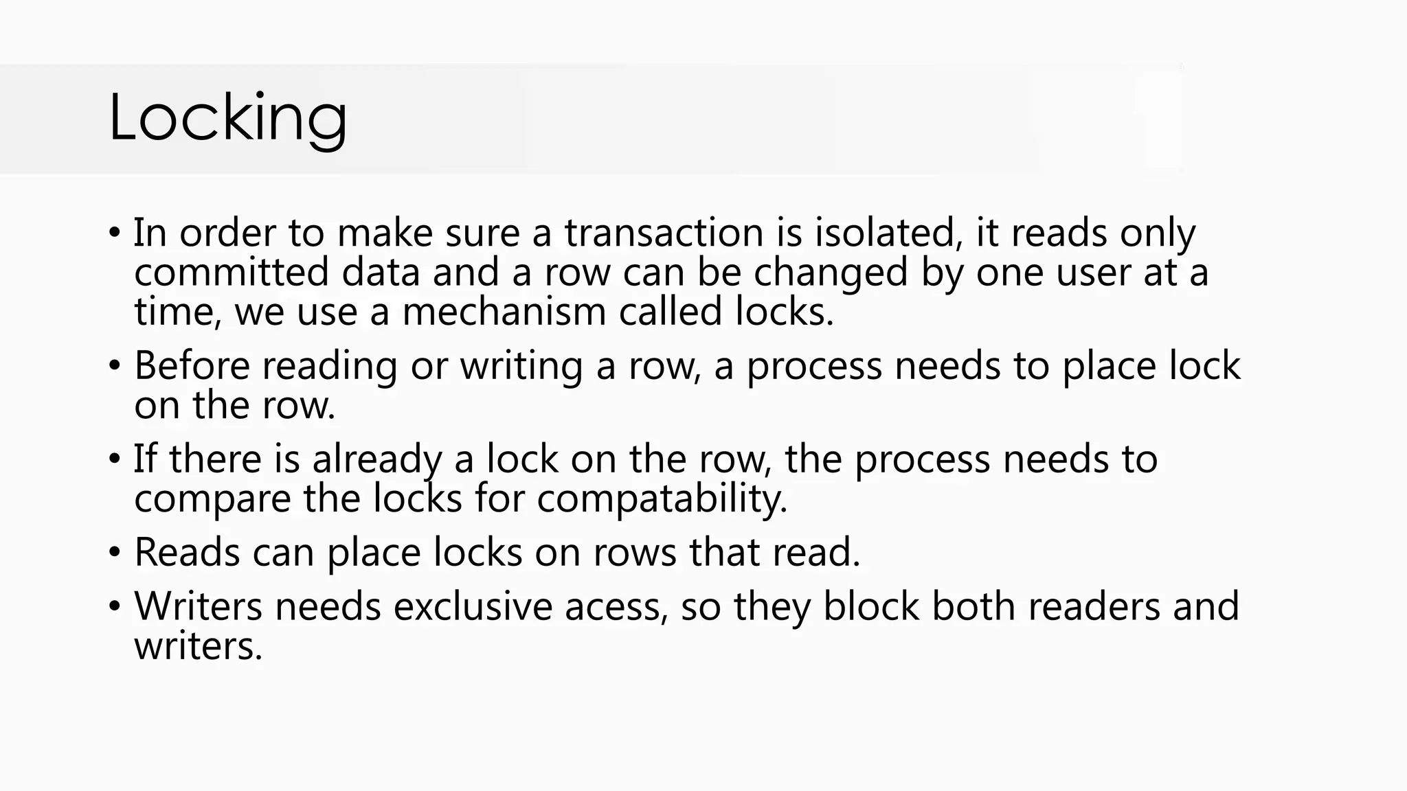 Locking • In order to make sure a transaction is isolated, it reads only committed data and a row can be changed by one user at a time, we use a mechanism called locks. • Before reading or writing a row, a process needs to place lock on the row. • If there is already a lock on the row, the process needs to compare the locks for compatability. • Reads can place locks on rows that read. • Writers needs exclusive acess, so they block both readers and writers. 