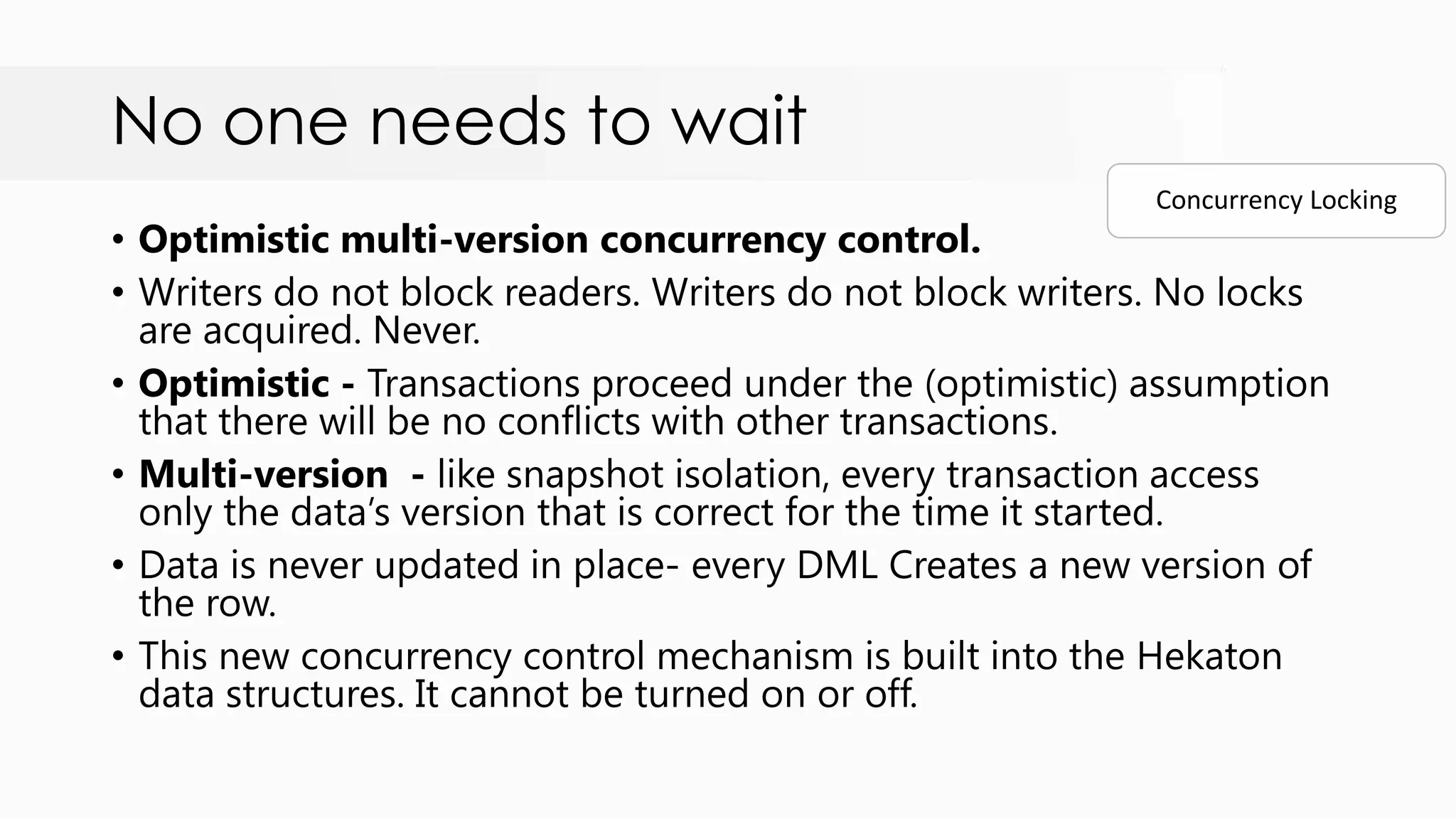 No one needs to wait • Optimistic multi-version concurrency control. • Writers do not block readers. Writers do not block writers. No locks are acquired. Never. • Optimistic - Transactions proceed under the (optimistic) assumption that there will be no conflicts with other transactions. • Multi-version - like snapshot isolation, every transaction access only the data‟s version that is correct for the time it started. • Data is never updated in place- every DML Creates a new version of the row. • This new concurrency control mechanism is built into the Hekaton data structures. It cannot be turned on or off. Concurrency Locking 