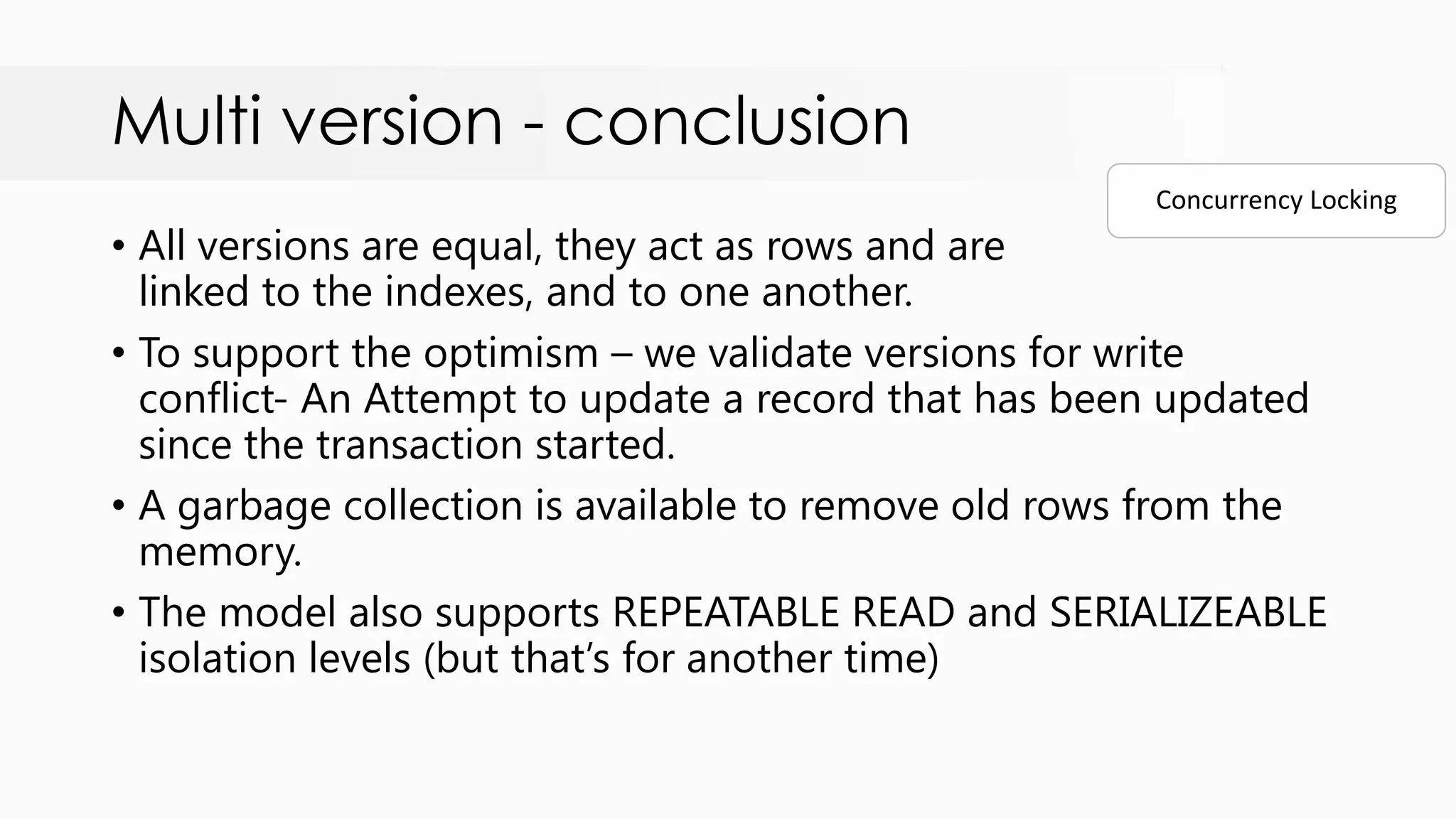 Multi version - conclusion • All versions are equal, they act as rows and are linked to the indexes, and to one another. • To support the optimism – we validate versions for write conflict- An Attempt to update a record that has been updated since the transaction started. • A garbage collection is available to remove old rows from the memory. • The model also supports REPEATABLE READ and SERIALIZEABLE isolation levels (but that‟s for another time) Concurrency Locking 