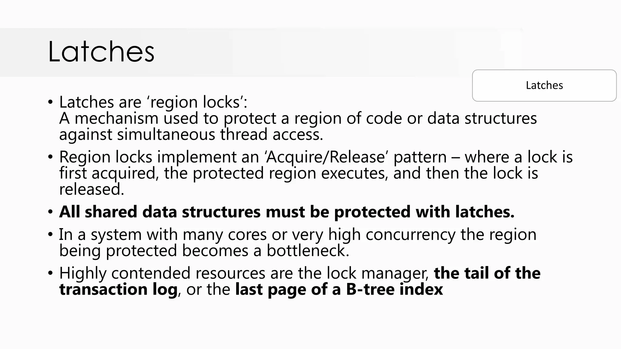 Latches • Latches are „region locks‟: A mechanism used to protect a region of code or data structures against simultaneous thread access. • Region locks implement an „Acquire/Release‟ pattern – where a lock is first acquired, the protected region executes, and then the lock is released. • All shared data structures must be protected with latches. • In a system with many cores or very high concurrency the region being protected becomes a bottleneck. • Highly contended resources are the lock manager, the tail of the transaction log, or the last page of a B-tree index Latches 