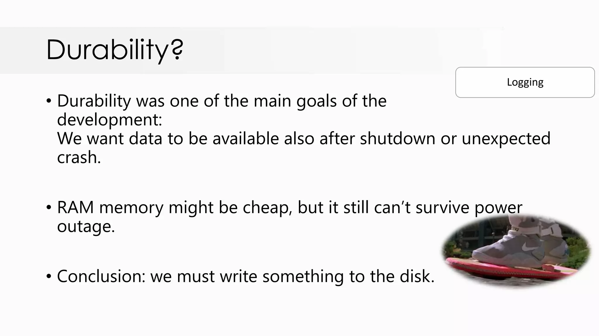 Durability? • Durability was one of the main goals of the development: We want data to be available also after shutdown or unexpected crash. • RAM memory might be cheap, but it still can‟t survive power outage. • Conclusion: we must write something to the disk. Logging 
