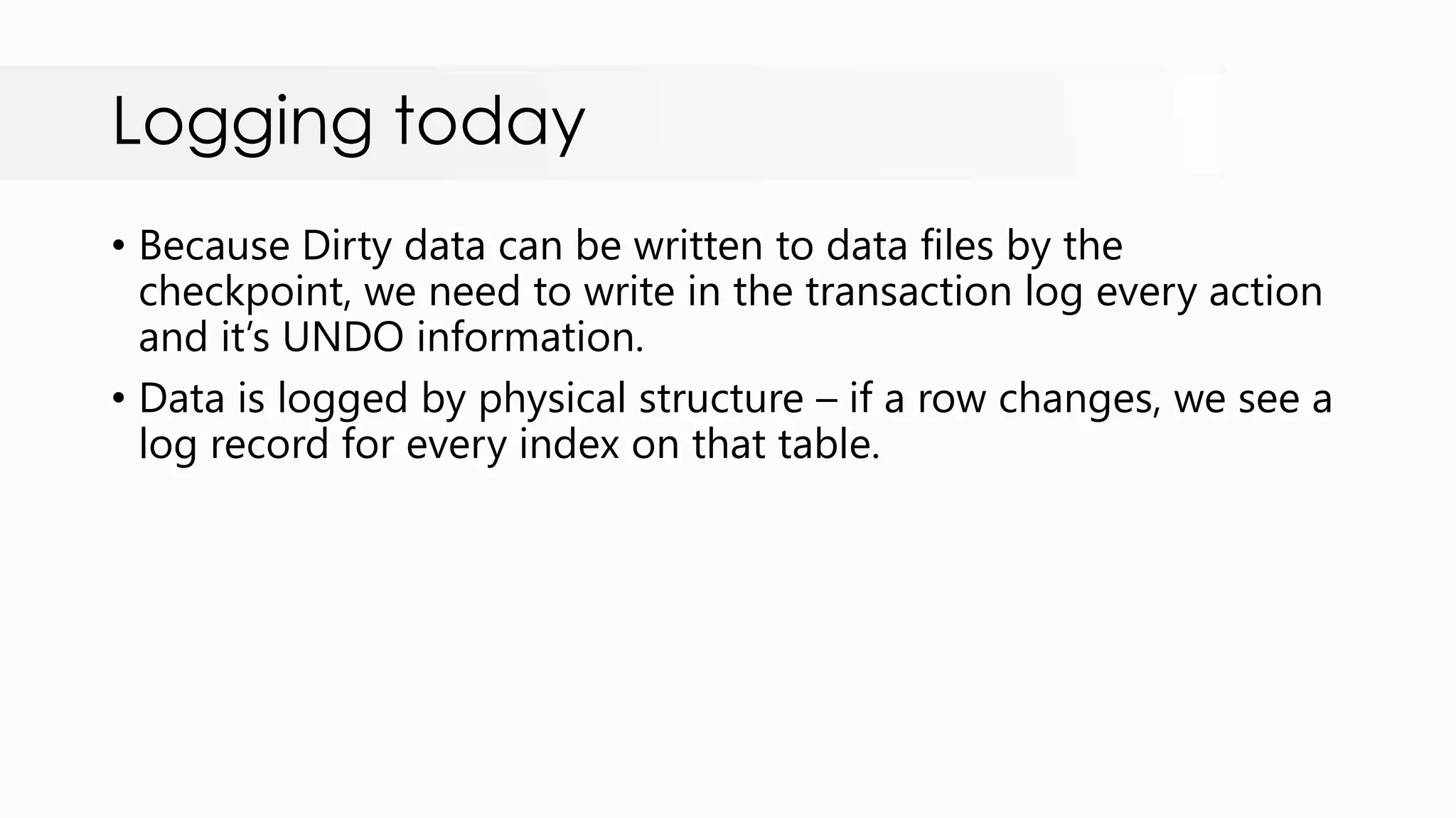 Logging today • Because Dirty data can be written to data files by the checkpoint, we need to write in the transaction log every action and it‟s UNDO information. • Data is logged by physical structure – if a row changes, we see a log record for every index on that table. 