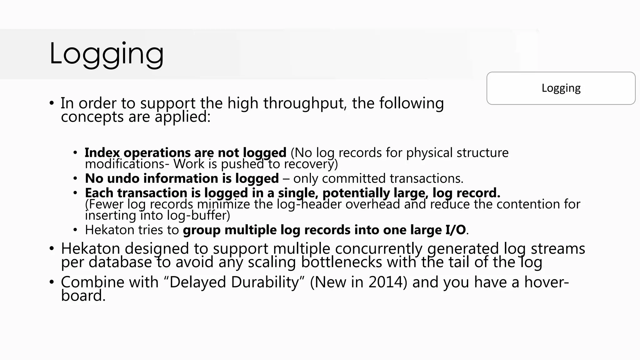 Logging • In order to support the high throughput, the following concepts are applied: • Index operations are not logged (No log records for physical structure modifications- Work is pushed to recovery) • No undo information is logged – only committed transactions. • Each transaction is logged in a single, potentially large, log record. (Fewer log records minimize the log-header overhead and reduce the contention for inserting into log-buffer) • Hekaton tries to group multiple log records into one large I/O. • Hekaton designed to support multiple concurrently generated log streams per database to avoid any scaling bottlenecks with the tail of the log • Combine with “Delayed Durability” (New in 2014) and you have a hover- board. Logging 